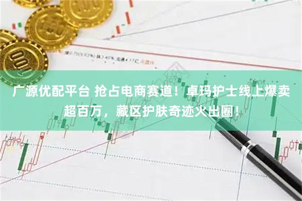 广源优配平台 抢占电商赛道！卓玛护士线上爆卖超百万，藏区护肤奇迹火出圈！