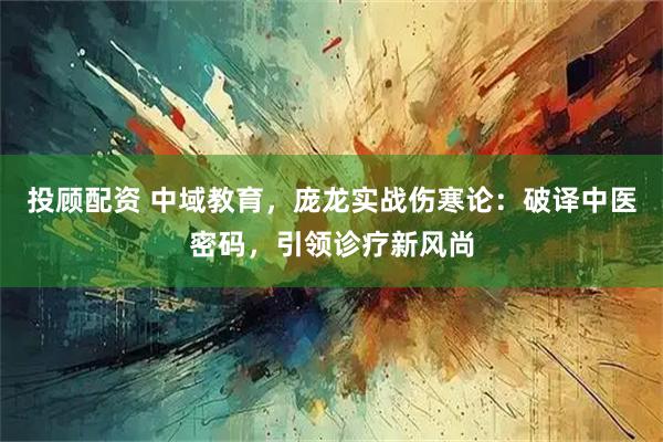 投顾配资 中域教育，庞龙实战伤寒论：破译中医密码，引领诊疗新风尚