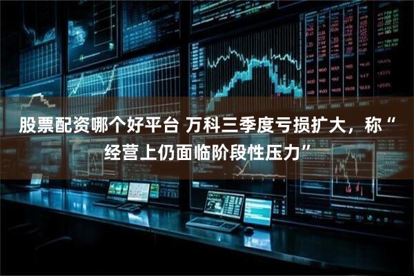 股票配资哪个好平台 万科三季度亏损扩大，称“经营上仍面临阶段性压力”