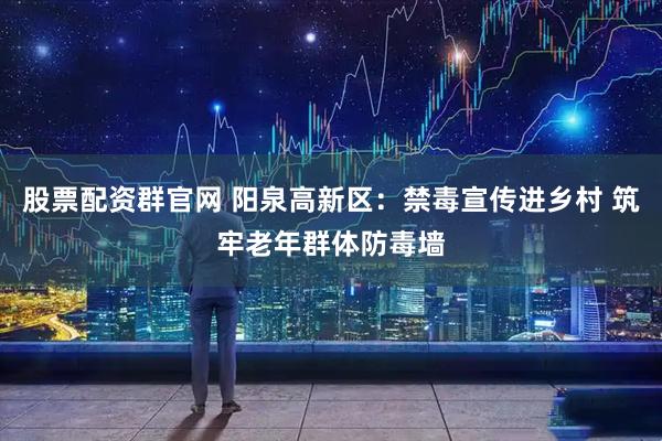 股票配资群官网 阳泉高新区：禁毒宣传进乡村 筑牢老年群体防毒墙