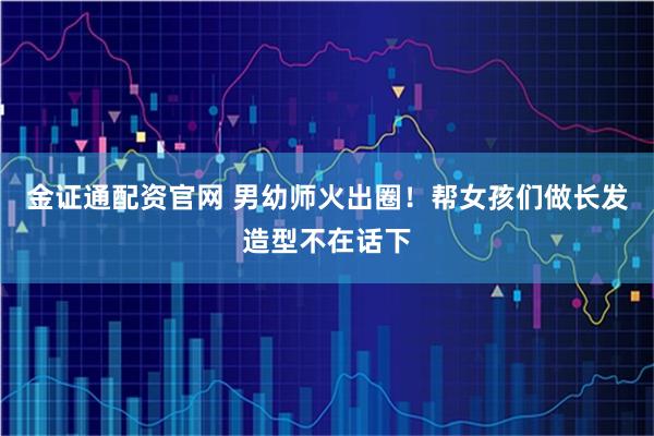 金证通配资官网 男幼师火出圈！帮女孩们做长发造型不在话下