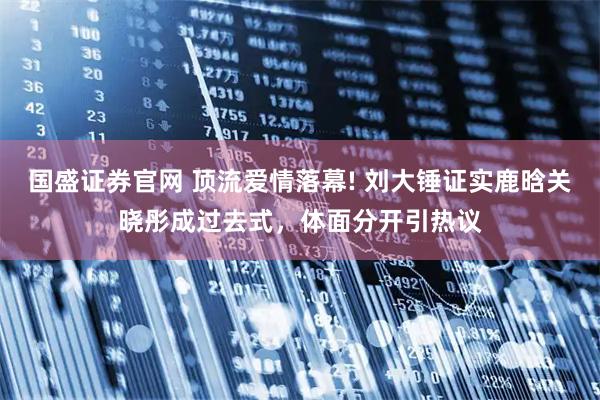 国盛证券官网 顶流爱情落幕! 刘大锤证实鹿晗关晓彤成过去式，体面分开引热议