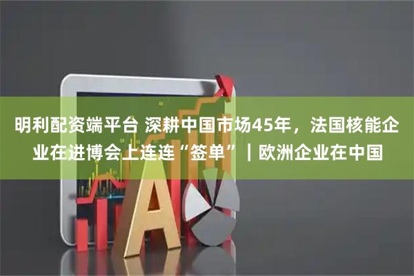 明利配资端平台 深耕中国市场45年，法国核能企业在进博会上连连“签单”｜欧洲企业在中国