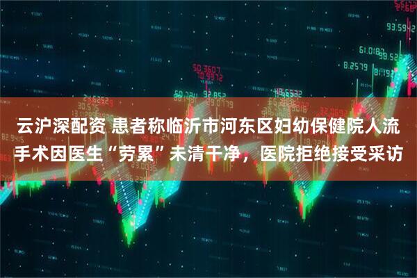 云沪深配资 患者称临沂市河东区妇幼保健院人流手术因医生“劳累”未清干净，医院拒绝接受采访