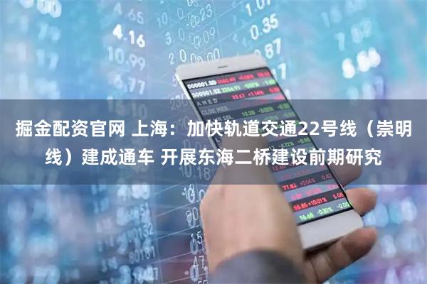 掘金配资官网 上海：加快轨道交通22号线（崇明线）建成通车 开展东海二桥建设前期研究