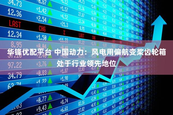 华锋优配平台 中国动力：风电用偏航变桨齿轮箱处于行业领先地位