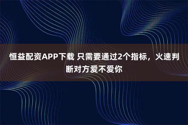恒益配资APP下载 只需要通过2个指标，火速判断对方爱不爱你