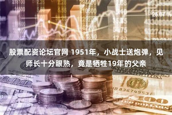 股票配资论坛官网 1951年，小战士送炮弹，见师长十分眼熟，竟是牺牲19年的父亲