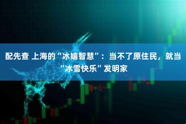 配先查 上海的“冰嬉智慧”：当不了原住民，就当“冰雪快乐”发明家