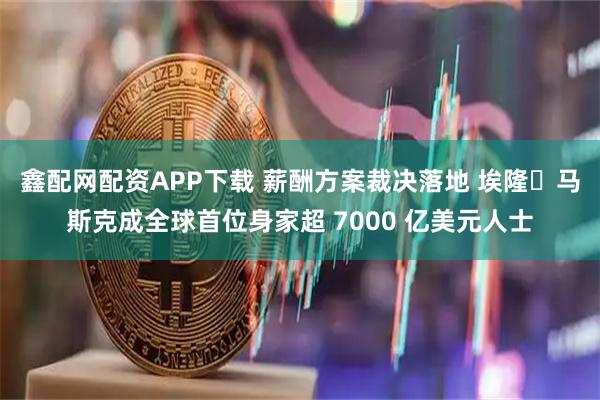 鑫配网配资APP下载 薪酬方案裁决落地 埃隆・马斯克成全球首位身家超 7000 亿美元人士