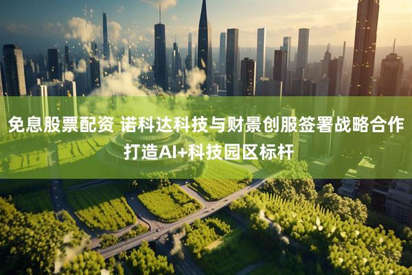 免息股票配资 诺科达科技与财景创服签署战略合作 打造AI+科技园区标杆