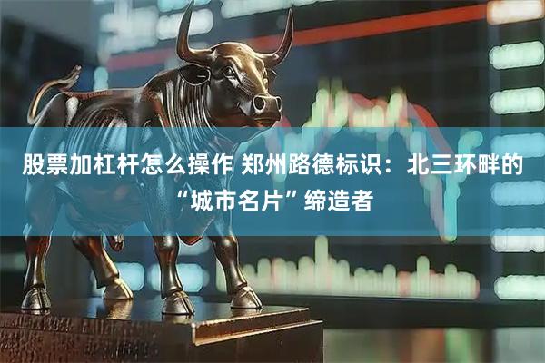 股票加杠杆怎么操作 郑州路德标识：北三环畔的“城市名片”缔造者