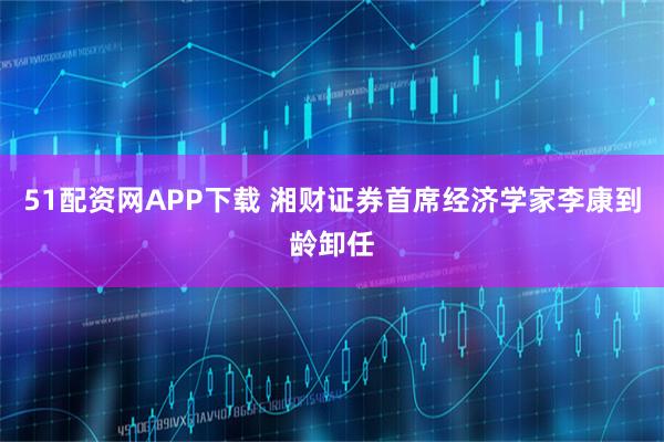 51配资网APP下载 湘财证券首席经济学家李康到龄卸任