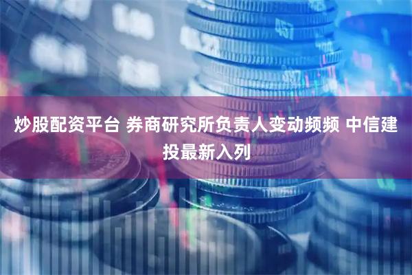 炒股配资平台 券商研究所负责人变动频频 中信建投最新入列