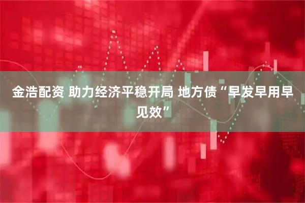 金浩配资 助力经济平稳开局 地方债“早发早用早见效”