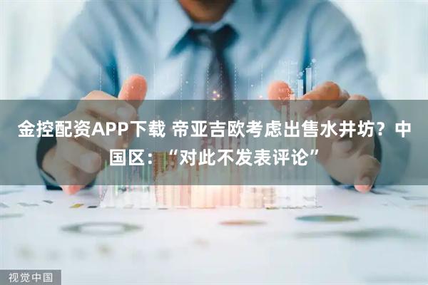金控配资APP下载 帝亚吉欧考虑出售水井坊？中国区：“对此不发表评论”