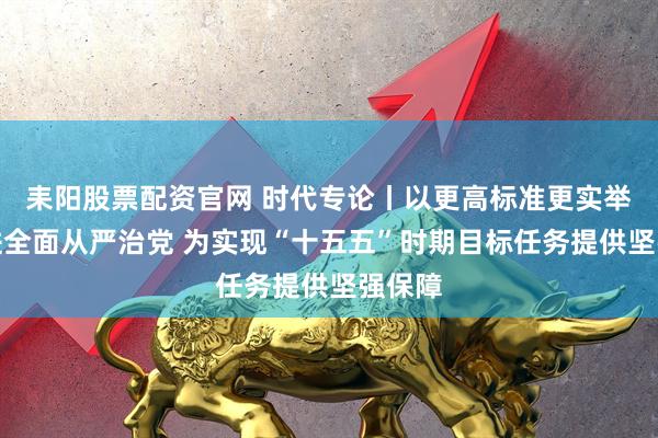 耒阳股票配资官网 时代专论丨以更高标准更实举措推进全面从严治党 为实现“十五五”时期目标任务提供坚强保障