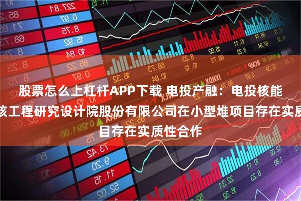 股票怎么上杠杆APP下载 电投产融：电投核能与上海核工程研究设计院股份有限公司在小型堆项目存在实质性合作