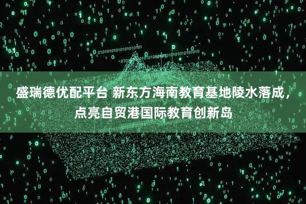 盛瑞德优配平台 新东方海南教育基地陵水落成，点亮自贸港国际教育创新岛