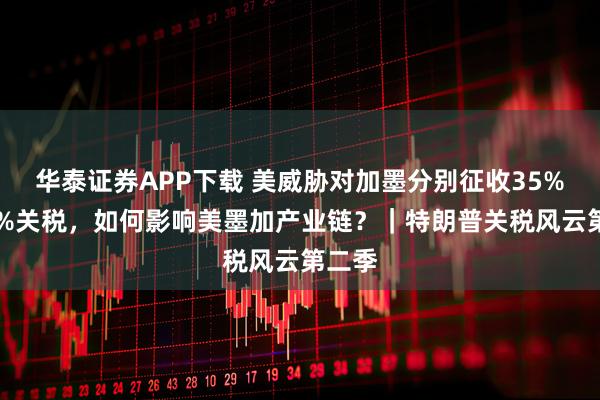 华泰证券APP下载 美威胁对加墨分别征收35%和30%关税，如何影响美墨加产业链？｜特朗普关税风云第二季