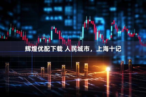辉煌优配下载 人民城市，上海十记