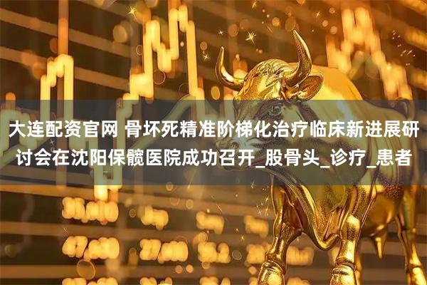 大连配资官网 骨坏死精准阶梯化治疗临床新进展研讨会在沈阳保髋医院成功召开_股骨头_诊疗_患者