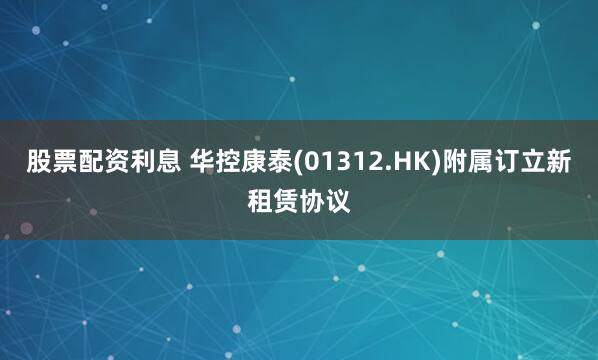 股票配资利息 华控康泰(01312.HK)附属订立新租赁协议