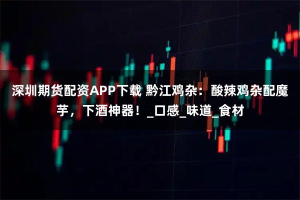 深圳期货配资APP下载 黔江鸡杂：酸辣鸡杂配魔芋，下酒神器！_口感_味道_食材