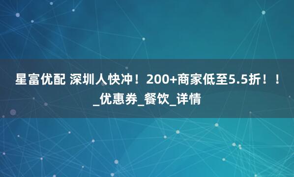 星富优配 深圳人快冲！200+商家低至5.5折！！_优惠券_餐饮_详情