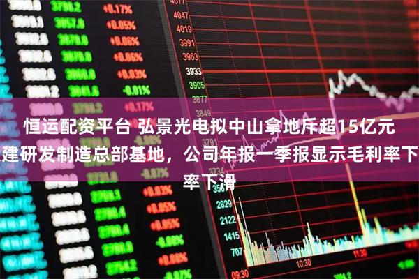 恒运配资平台 弘景光电拟中山拿地斥超15亿元投建研发制造总部基地，公司年报一季报显示毛利率下滑