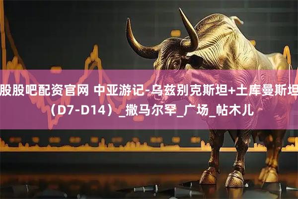 股股吧配资官网 中亚游记-乌兹别克斯坦+土库曼斯坦（D7-D14）_撒马尔罕_广场_帖木儿