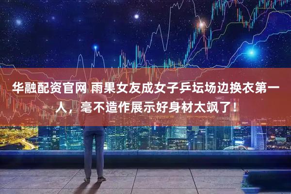 华融配资官网 雨果女友成女子乒坛场边换衣第一人，毫不造作展示好身材太飒了！