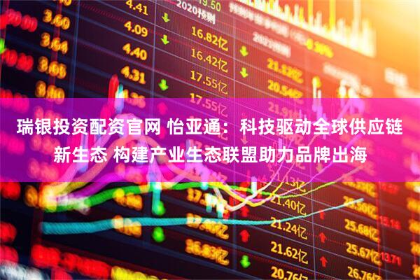 瑞银投资配资官网 怡亚通：科技驱动全球供应链新生态 构建产业生态联盟助力品牌出海