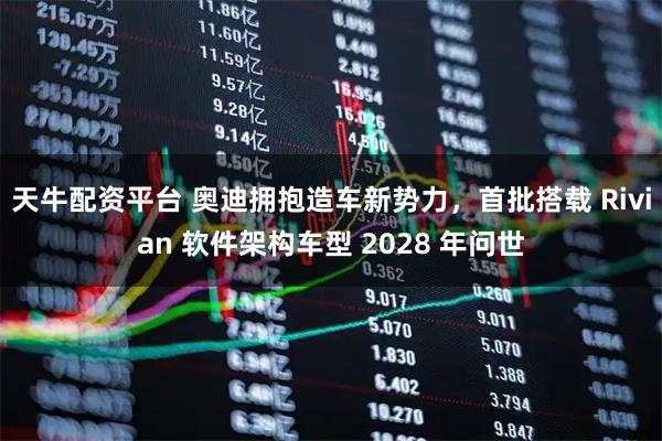 天牛配资平台 奥迪拥抱造车新势力，首批搭载 Rivian 软件架构车型 2028 年问世