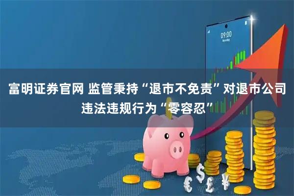 富明证券官网 监管秉持“退市不免责”对退市公司违法违规行为“零容忍”