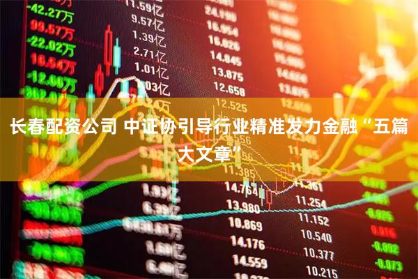 长春配资公司 中证协引导行业精准发力金融“五篇大文章”