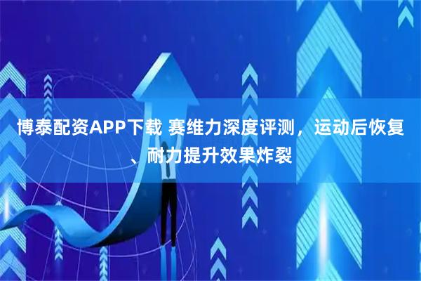 博泰配资APP下载 赛维力深度评测，运动后恢复、耐力提升效果炸裂