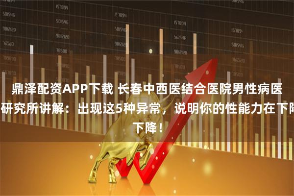 鼎泽配资APP下载 长春中西医结合医院男性病医学研究所讲解：出现这5种异常，说明你的性能力在下降！