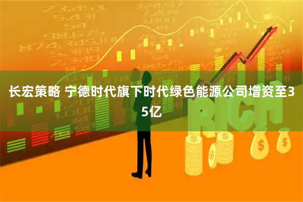 长宏策略 宁德时代旗下时代绿色能源公司增资至35亿
